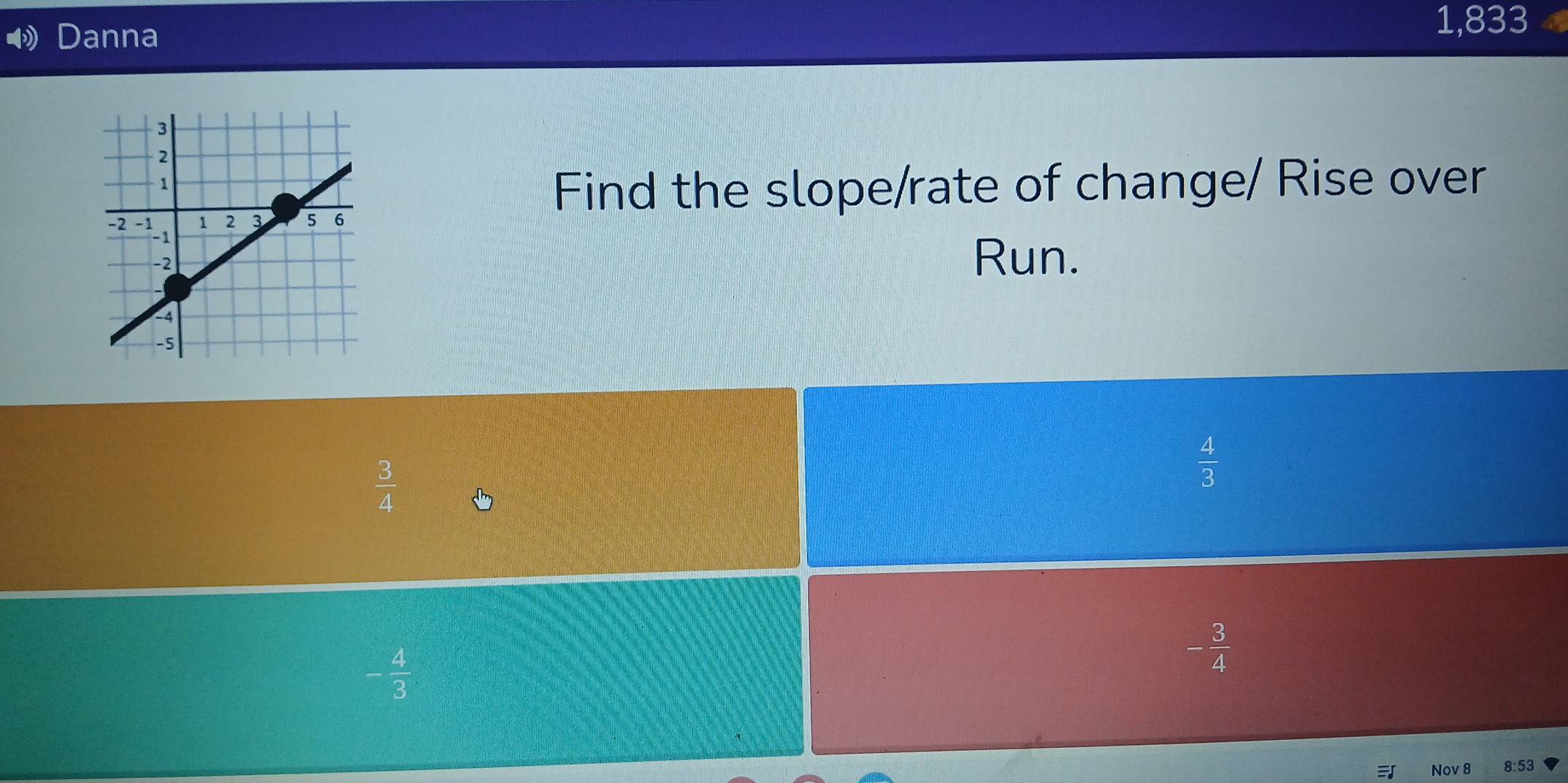 Danna
1,833
Find the slope/rate of change/ Rise over
Run.
 3/4 
 4/3 
- 4/3 
- 3/4 
Nov 8