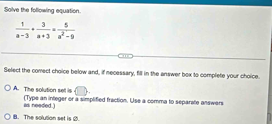 Solve the following equation.
 1/a-3 + 3/a+3 = 5/a^2-9 
Select the correct choice below and, if necessary, fill in the answer box to complete your choice.
A. The solution set is  □ . 
(Type an integer or a simplified fraction. Use a comma to separate answers
as needed.)
B. The solution set is Ø.