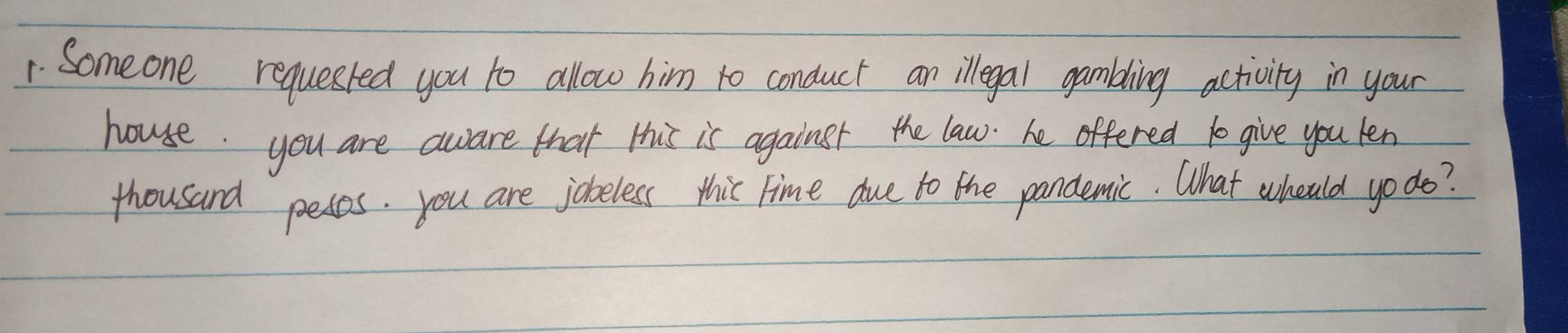 Someone requested you to allow him to conduct an legal gambling activity in your 
house. you are aware that this is againsr the law. he offered 10 give you len 
thousand pesos. you are jobeless thic Time due to the pandemic. What whould yo do?