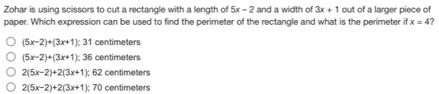 Zohar is using scissors to cut a rectangle with a length of 5x-2 and a width of 3x+1 out of a larger piece of
paper. Which expression can be used to find the perimeter of the rectangle and what is the perimeter if x=4
(5x-2)+(3x+1) ); 31 centimeters
(5x-2)+(3x+1); 36 centimeters
2(5x-2)+2(3x+1); 62 centimeters
2(5x-2)+2(3x+1); 70 centimeters