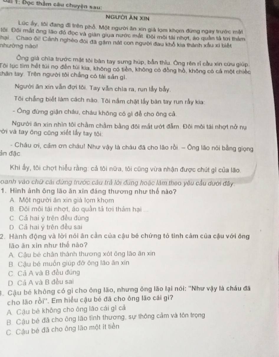Đài 1: Đọc thằm câu chuyện sau:
nGười Ăn xIn
Lúc ấy, tôi đang đi trên phổ. Một người ăn xin giả lọm khọm đứng ngay trước mặt
Đối. Đội mất ông lão đỏ đọc và giản giua nước mắt. Đôi môi tài nhợt, áo quân tả tơi thảm
Chại  Chao đi! Cảnh nghèo đôi đã gặm nát con người đau khổ kia thành xấu xi biết
nhưởng nào!
Ông giả chìa trước mặt tôi bàn tay sưng húp, bản thiu. Ông rên rì cầu xin cứu giúp.
Tôi lục tìm hết túi nọ đến túi kia, không có tiền, không có đồng hồ, không có cả một chiếc
thăn tay Trên người tôi chẳng có tải sản gì.
Người ăn xin vẫn đợi tôi. Tay vẫn chia ra, run lầy bảy.
Tôi chẳng biết làm cách nào. Tôi nằm chặt lấy bàn tay run rầy kia:
- Ông đừng giận cháu, cháu không có gì để cho ông cả.
Người ăn xin nhìn tôi chầm chằm bằng đôi mất ướt đẫm. Đôi môi tái nhợt nở nụ
vời và tay ông cũng xiết lấy tay tôi:
- Cháu ơi, cảm ơn cháu! Như vậy là cháu đã cho lão rồi. - Ông lão nói bằng giọng
ản đặc
Khi ấy, tôi chợt hiểu rằng: cả tôi nữa, tôi cũng vừa nhận được chút gì của lão.
oanh vào chữ cái đứng trước câu trả lời đúng hoặc làm theo yêu cầu dưới đây.
1. Hình ảnh ông lão ăn xin đáng thương như thế nào?
A Một người ăn xin già lọm khọm
B. Đôi môi tái nhợt, áo quần tả tơi thảm hại ...
C. Cả hai ý trên đều đúng
D. Cả hai ý trên đều sai
2. Hành động và lời nói ân cần của cậu bé chứng tỏ tỉnh cảm của cậu với ông
lão ăn xìn như thế nào?
A. Cậu bé chản thành thương xót ông lão ăn xin
B. Cậu bé muốn giúp đỡ ông lão ăn xin
C. Cả A và B đều đúng
D Cả A và B đều sai
3. Cậu bé không có gỉ cho ông lão, nhưng ông lão lại nói: ''Như vậy là cháu đã
cho lão rồi''. Em hiểu cậu bé đã cho ông lão cái gì?
A. Cậu bé không cho ông lão cái gì cả
B. Cậu bé đã cho ông lão tình thương, sự thông cảm và tôn trọng
C. Cậu bé đã cho ông lão một ít tiền