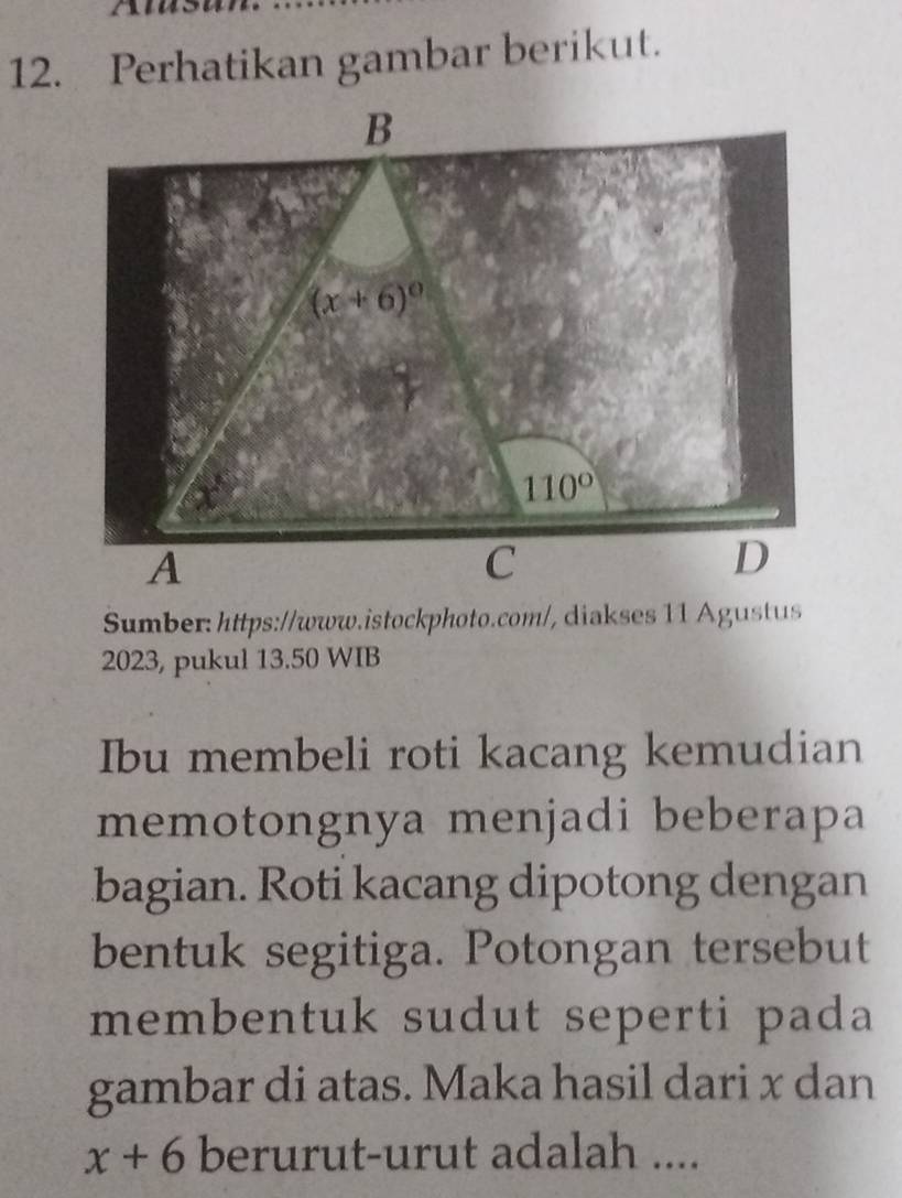 Perhatikan gambar berikut. 
B
(x+6)^circ 
110°
A 
C 
D 
Sumber: https://www.istockphoto.com/, diakses 11 Agustus 
2023, pukul 13.50 WIB 
Ibu membeli roti kacang kemudian 
memotongnya menjadi beberapa 
bagian. Roti kacang dipotong dengan 
bentuk segitiga. Potongan tersebut 
membentuk sudut seperti pada 
gambar di atas. Maka hasil dari x dan
x+6 berurut-urut adalah ....