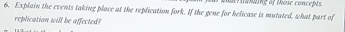 maerstding of those concepts. 
6. Explain the events taking place at the replication fork. If the gene for helicase is mutated, what part of 
replication will be affected?
