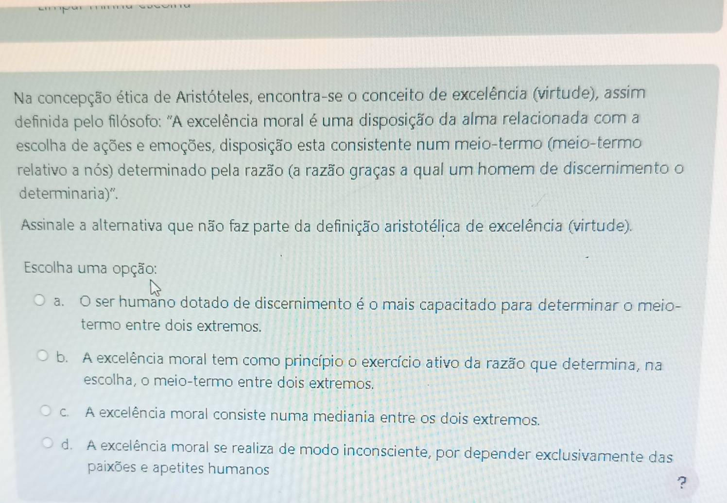 Na concepção ética de Aristóteles, encontra-se o conceito de excelência (virtude), assim
definida pelo filósofo: "A excelência moral é uma disposição da alma relacionada com a
escolha de ações e emoções, disposição esta consistente num meio-termo (meio-termo
relativo a nós) determinado pela razão (a razão graças a qual um homem de discernimento o
determinaria)".
Assinale a alternativa que não faz parte da definição aristotélica de excelência (virtude).
Escolha uma opção:
a. O ser humano dotado de discernimento é o mais capacitado para determinar o meio-
termo entre dois extremos.
b. A excelência moral tem como princípio o exercício ativo da razão que determina, na
escolha, o meio-termo entre dois extremos.
c. A excelência moral consiste numa mediania entre os dois extremos.
d. A excelência moral se realiza de modo inconsciente, por depender exclusivamente das
paixões e apetites humanos
?