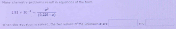 Many chemistry problems result in equations of the form
1.91* 10^(-2)= x^2/(0.226-x) 
When this equation is solved, the two values of the unknown æare □ and □.