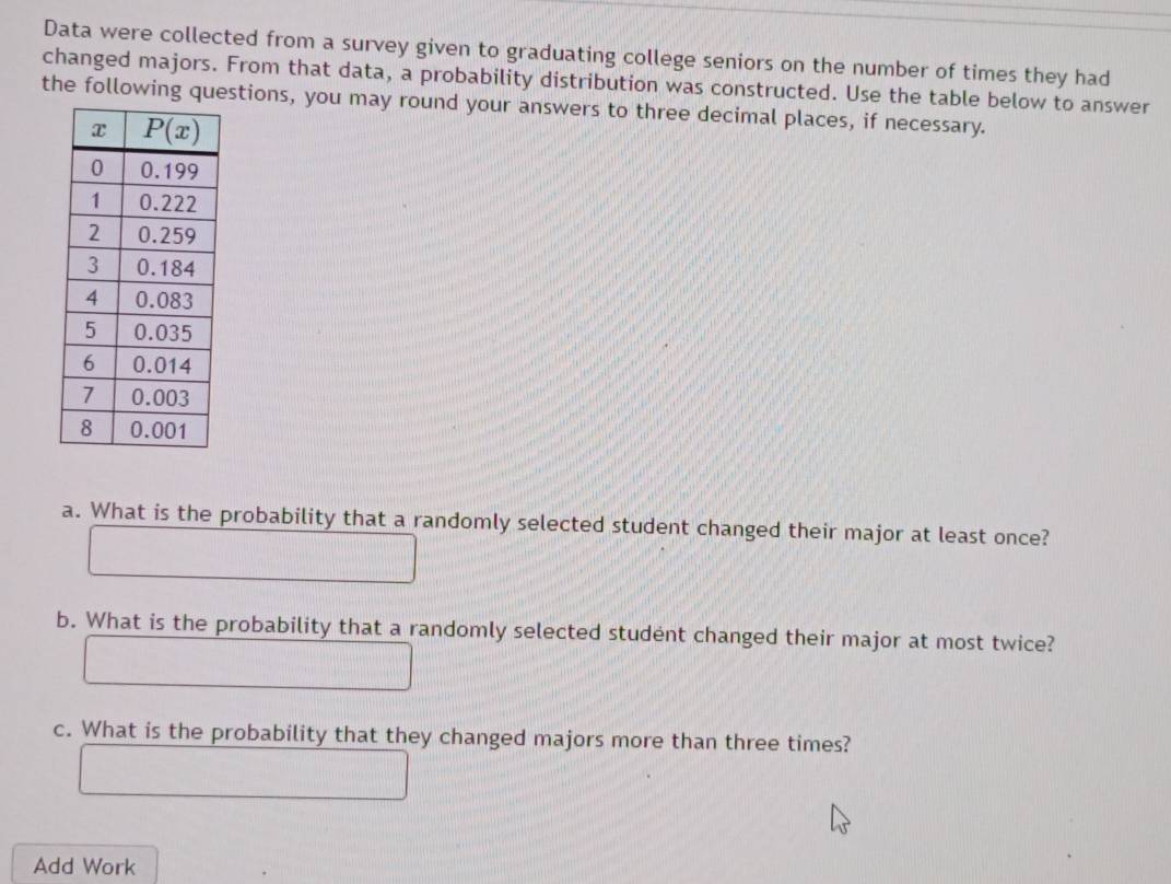 Data were collected from a survey given to graduating college seniors on the number of times they had
changed majors. From that data, a probability distribution was constructed. Use the table below to answer
the following questions, you may round your answers to three decimal places, if necessary.
a. What is the probability that a randomly selected student changed their major at least once?
b. What is the probability that a randomly selected student changed their major at most twice?
c. What is the probability that they changed majors more than three times?
Add Work