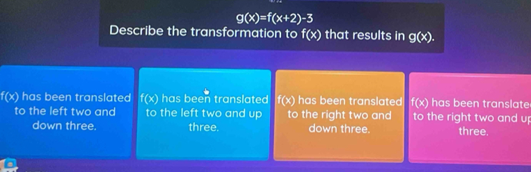 g(x)=f(x+2)-3
Describe the transformation to f(x) that results in g(x).
f(x) has been translated f(x) has been translated f(x) has been translated f(x) has been translate
to the left two and to the left two and up to the right two and to the right two and up
down three. three. down three. three.