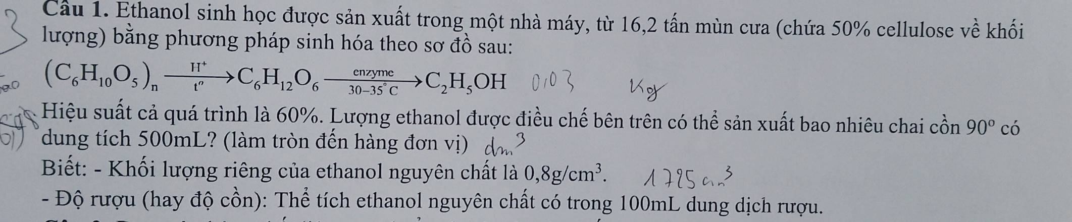 Cầu 1. Ethanol sinh học được sản xuất trong một nhà máy, từ 16, 2 tấn mùn cưa (chứa 50% cellulose về khối 
lượng) bằng phương pháp sinh hóa theo sơ đồ sau:
(C_6H_10O_5)_nxrightarrow H^+C_6H_12O_6 enzyme/30-35°C to C_2H_5OH
Hiệu suất cả quá trình là 60%. Lượng ethanol được điều chế bên trên có thể sản xuất bao nhiêu chai cồn 90° có 
dung tích 500mL? (làm tròn đến hàng đơn vị) 
Biết: - Khối lượng riêng của ethanol nguyên chất là 0,8g/cm^3. 
- Độ rượu (hay độ cồn): Thể tích ethanol nguyên chất có trong 100mL dung dịch rượu.