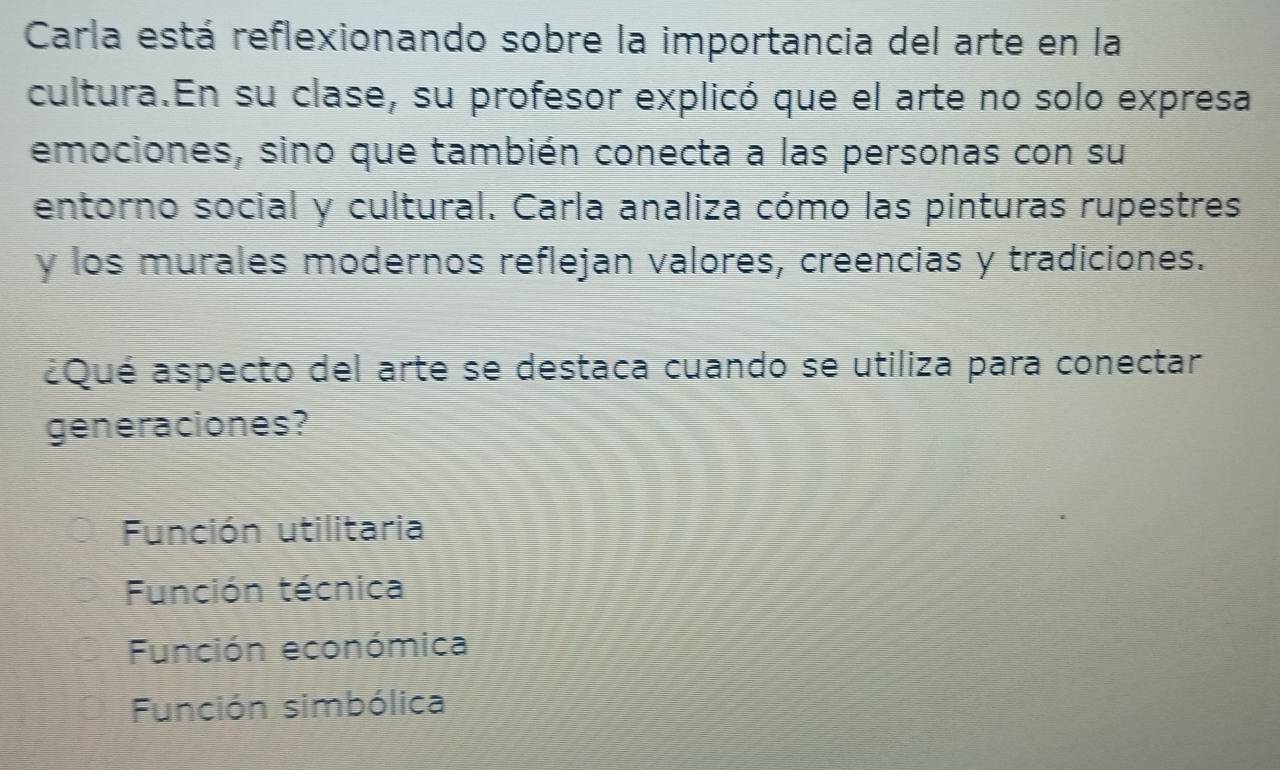 Carla está reflexionando sobre la importancia del arte en la
cultura.En su clase, su profesor explicó que el arte no solo expresa
emociones, sino que también conecta a las personas con su
entorno social y cultural. Carla analiza cómo las pinturas rupestres
y los murales modernos reflejan valores, creencias y tradiciones.
¿Qué aspecto del arte se destaca cuando se utiliza para conectar
generaciones?
Función utilitaria
Función técnica
Función económica
Función simbólica