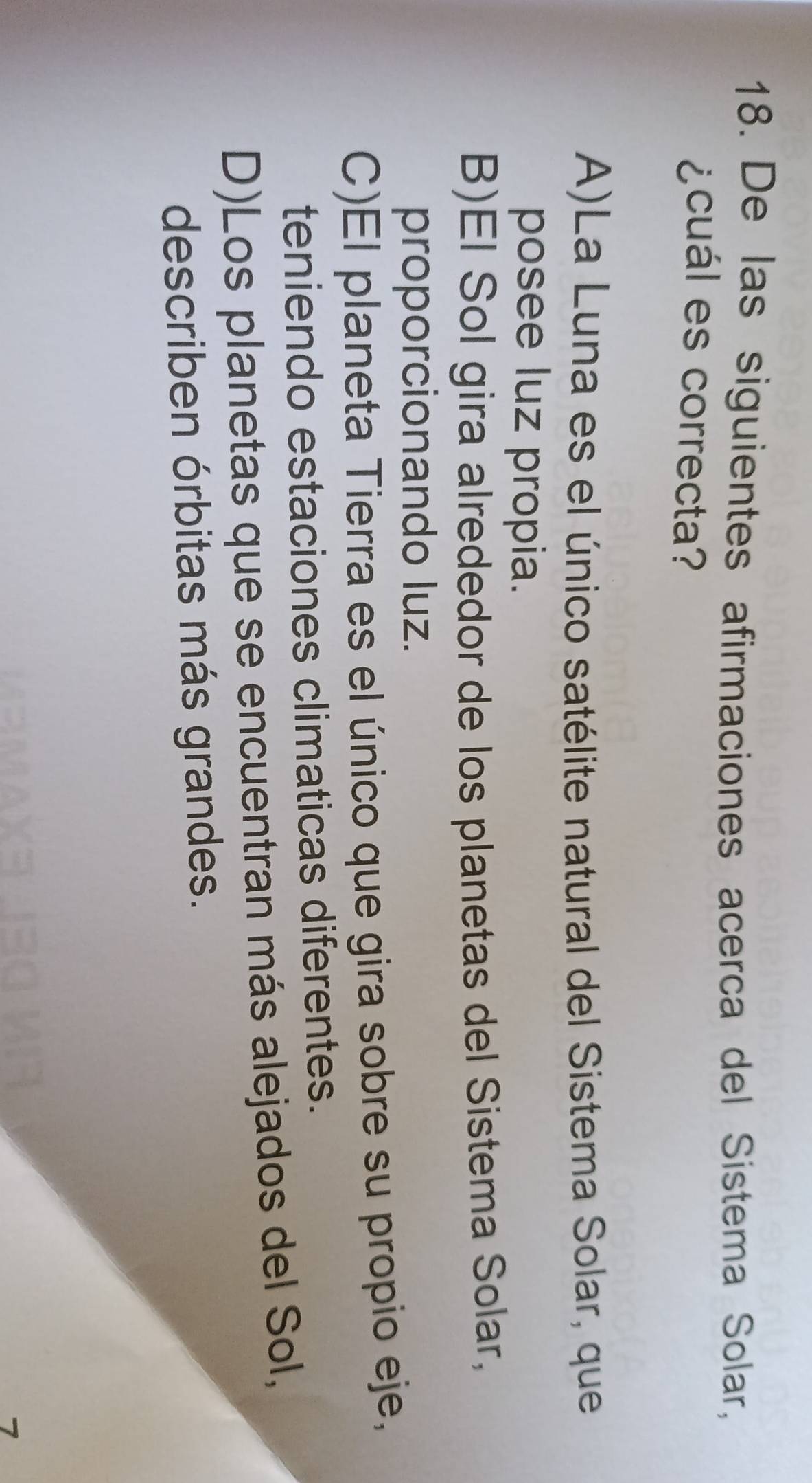De las siguientes afirmaciones acerca del Sistema Solar,
¿cuál es correcta?
A)La Luna es el único satélite natural del Sistema Solar, que
posee luz propia.
B)El Sol gira alrededor de los planetas del Sistema Solar,
proporcionando luz.
C)El planeta Tierra es el único que gira sobre su propio eje,
teniendo estaciones climaticas diferentes.
D)Los planetas que se encuentran más alejados del Sol,
describen órbitas más grandes.