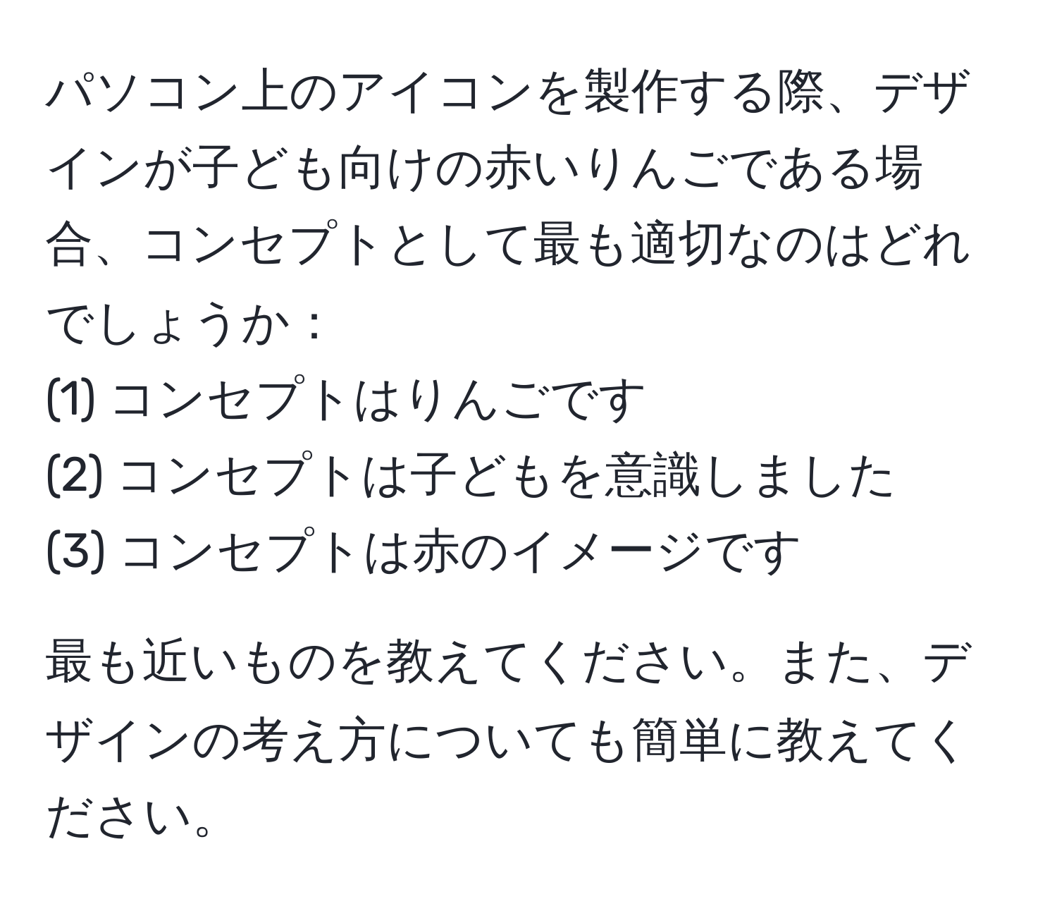 パソコン上のアイコンを製作する際、デザインが子ども向けの赤いりんごである場合、コンセプトとして最も適切なのはどれでしょうか：  
(1) コンセプトはりんごです  
(2) コンセプトは子どもを意識しました  
(3) コンセプトは赤のイメージです  

最も近いものを教えてください。また、デザインの考え方についても簡単に教えてください。