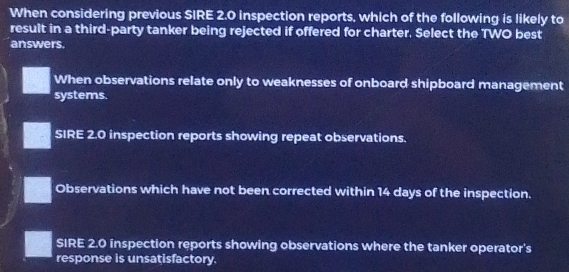 When considering previous SIRE 2.0 inspection reports, which of the following is likely to
resuit in a third-party tanker being rejected if offered for charter, Select the TWO best
answers.
When observations relate only to weaknesses of onboard shipboard management
systems.
SIRE 2.0 inspection reports showing repeat observations.
Observations which have not been corrected within 14 days of the inspection.
SIRE 2.0 inspection reports showing observations where the tanker operator's
response is unsatisfactory.