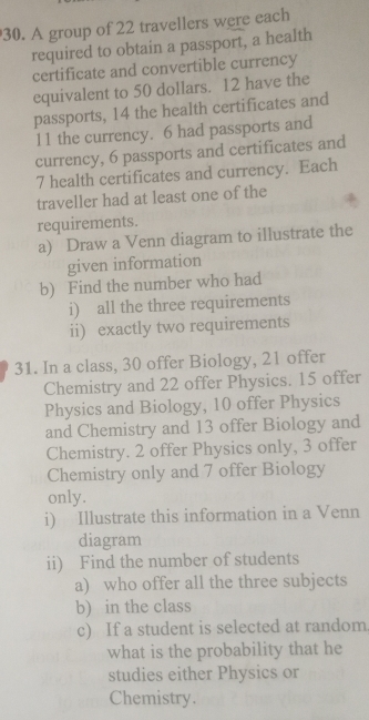 A group of 22 travellers were each 
required to obtain a passport, a health 
certificate and convertible currency 
equivalent to 50 dollars. 12 have the 
passports, 14 the health certificates and
11 the currency. 6 had passports and 
currency, 6 passports and certificates and
7 health certificates and currency. Each 
traveller had at least one of the 
requirements. 
a) Draw a Venn diagram to illustrate the 
given information 
b) Find the number who had 
i) all the three requirements 
ii) exactly two requirements 
31. In a class, 30 offer Biology, 21 offer 
Chemistry and 22 offer Physics. 15 offer 
Physics and Biology, 10 offer Physics 
and Chemistry and 13 offer Biology and 
Chemistry. 2 offer Physics only, 3 offer 
Chemistry only and 7 offer Biology 
only. 
i) Illustrate this information in a Venn 
diagram 
ii) Find the number of students 
a) who offer all the three subjects 
b) in the class 
c) If a student is selected at random 
what is the probability that he 
studies either Physics or 
Chemistry.