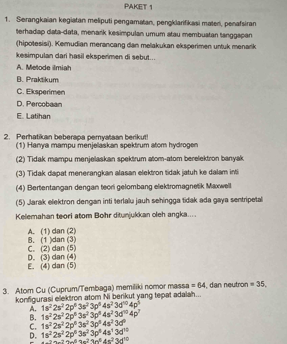 PAKET 1
1. Serangkaian kegiatan meliputi pengamatan, pengklarifikasi materi, penafsiran
terhadap data-data, menarik kesimpulan umum atau membuatan tanggapan
(hipotesisi). Kemudian merancang dan melakukan eksperimen untuk menarik
kesimpulan dari hasil eksperimen di sebut...
A. Metode ilmiah
B. Praktikum
C. Eksperimen
D. Percobaan
E. Latihan
2. Perhatikan beberapa pernyataan berikut!
(1) Hanya mampu menjelaskan spektrum atom hydrogen
(2) Tidak mampu menjelaskan spektrum atom-atom berelektron banyak
(3) Tidak dapat menerangkan alasan elektron tidak jatuh ke dalam inti
(4) Bertentangan dengan teori gelombang elektromagnetik Maxwell
(5) Jarak elektron dengan inti terlalu jauh sehingga tidak ada gaya sentripetal
Kelemahan teori atom Bohr ditunjukkan oleh angka....
A. (1) dan (2)
B. (1 )dan (3)
C. (2) dan (5)
D. (3) dan (4)
E. (4) dan (5)
3. Atom Cu (Cuprum/Tembaga) memiliki nomor massa =64 , dan neutron =35,
konfigurasi elektron atom Ni berikut yang tepat adalah...
A. 1s^22s^22p^63s^23p^64s^23d^(10)4p^5
B. 1s^22s^22p^63s^23p^64s^23d^(10)4p^7
C. 1s^22s^22p^63s^23p^64s^23d^9
D. 1s^22s^22p^63s^23p^64s^13d^(10)
+2a^22p^63c^23p^64s^23d^(10)