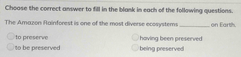 Choose the correct answer to fill in the blank in each of the following questions.
The Amazon Rainforest is one of the most diverse ecosystems _on Earth.
to preserve having been preserved
to be preserved being preserved