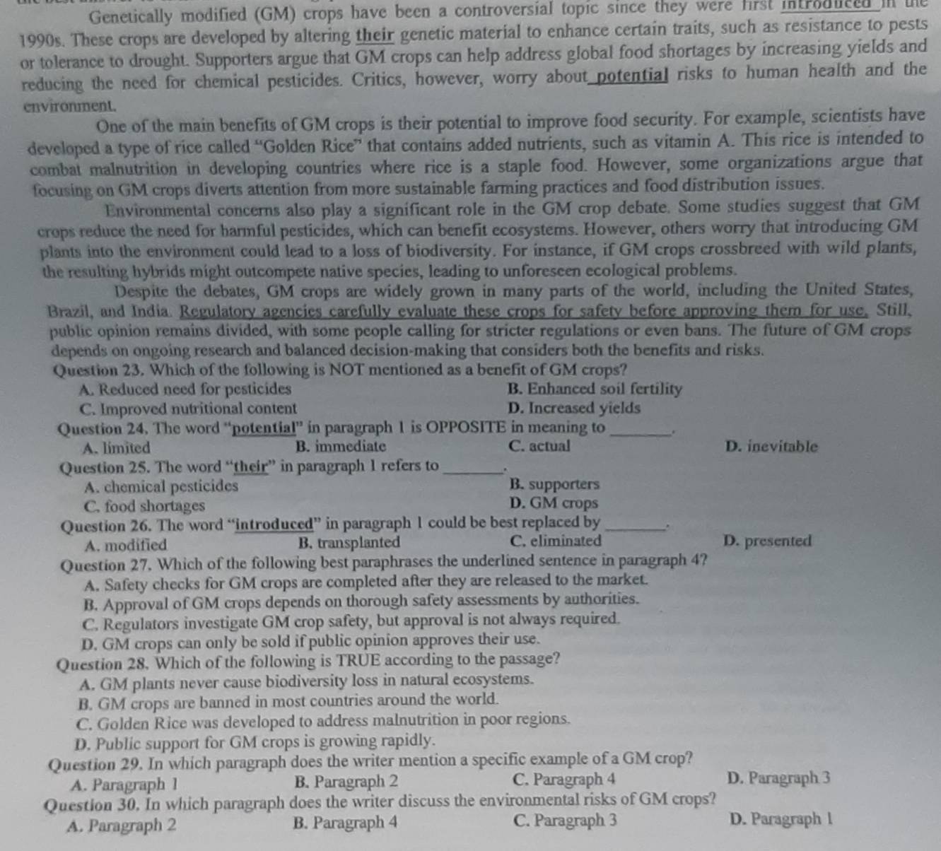 Genetically modified (GM) crops have been a controversial topic since they were first introdliced in the
1990s. These crops are developed by altering their genetic material to enhance certain traits, such as resistance to pests
or tolerance to drought. Supporters argue that GM crops can help address global food shortages by increasing yields and
reducing the need for chemical pesticides. Critics, however, worry about potential risks to human health and the
environment.
One of the main benefits of GM crops is their potential to improve food security. For example, scientists have
developed a type of rice called “Golden Rice” that contains added nutrients, such as vitamin A. This rice is intended to
combat malnutrition in developing countries where rice is a staple food. However, some organizations argue that
focusing on GM crops diverts attention from more sustainable farming practices and food distribution issues.
Environmental concerns also play a significant role in the GM crop debate. Some studies suggest that GM
crops reduce the need for harmful pesticides, which can benefit ecosystems. However, others worry that introducing GM
plants into the environment could lead to a loss of biodiversity. For instance, if GM crops crossbreed with wild plants,
the resulting hybrids might outcompete native species, leading to unforeseen ecological problems.
Despite the debates, GM crops are widely grown in many parts of the world, including the United States,
Brazil, and India Regulatory agencies carefully evaluate these crops for safety before approving them for use, Still,
public opinion remains divided, with some people calling for stricter regulations or even bans. The future of GM crops
depends on ongoing research and balanced decision-making that considers both the benefits and risks.
Question 23. Which of the following is NOT mentioned as a benefit of GM crops?
A. Reduced need for pesticides B. Enhanced soil fertility
C. Improved nutritional content D. Increased yields
Question 24. The word “potential” in paragraph 1 is OPPOSITE in meaning to_ .
A. limited B. immediate C. actual D. inevitable
Question 25. The word “their” in paragraph 1 refers to _.
A. chemical pesticides B. supporters
C. food shortages D. GM crops
Question 26. The word “introduced” in paragraph 1 could be best replaced by _.
A. modified B. transplanted C. eliminated D. presented
Question 27. Which of the following best paraphrases the underlined sentence in paragraph 4?
A. Safety checks for GM crops are completed after they are released to the market.
B. Approval of GM crops depends on thorough safety assessments by authorities.
C. Regulators investigate GM crop safety, but approval is not always required.
D. GM crops can only be sold if public opinion approves their use.
Question 28. Which of the following is TRUE according to the passage?
A. GM plants never cause biodiversity loss in natural ecosystems.
B. GM crops are banned in most countries around the world.
C. Golden Rice was developed to address malnutrition in poor regions.
D. Public support for GM crops is growing rapidly.
Question 29. In which paragraph does the writer mention a specific example of a GM crop?
A. Paragraph 1 B. Paragraph 2 C. Paragraph 4 D. Paragraph 3
Question 30. In which paragraph does the writer discuss the environmental risks of GM crops?
A. Paragraph 2 B. Paragraph 4 C. Paragraph 3 D. Paragraph l
