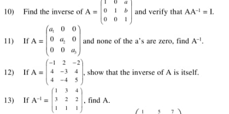 Find the inverse of A=beginpmatrix 1&0&a 0&1&b 0&0&1endpmatrix and verify that AA^(-1)=I. 
11) If A=beginpmatrix a_1&0&0 0&a_2&0 0&0&a_3endpmatrix and none of the a's are zero, find A^(-1). 
12) If A=beginpmatrix -1&2&-2 4&-3&4 4&-4&5endpmatrix , show that the inverse of A is itself. 
13) If A^(-1)=beginpmatrix 1&3&4 3&2&2 1&1&1endpmatrix , find A. 
(157)