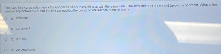 One step in a construction uses the endpoints of overline AB to create arcs with the same radii. The arcs intersect above and below the segment. What is the
relationship between overline AB and the line connecting the points of intersection of these arcs?
Acollinear
B congruent
C parallel
D. perpendicular