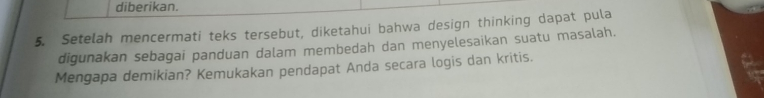 diberikan. 
5. Setelah mencermati teks tersebut, diketahui bahwa design thinking dapat pula 
digunakan sebagai panduan dalam membedah dan menyelesaikan suatu masalah. 
Mengapa demikian? Kemukakan pendapat Anda secara logis dan kritis.