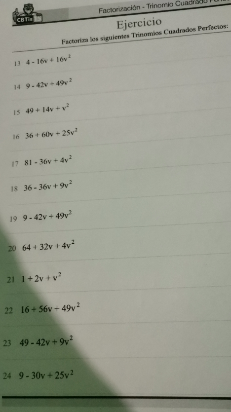 CBTis Factorización - Trinomio Cuadrado 
Ejercicio 
Factoriza los siguientes Trinomios Cuadrados Perfectos: 
13 4-16v+16v^2
14 9-42v+49v^2
15 49+14v+v^2
16 36+60v+25v^2
17 81-36v+4v^2
18 36-36v+9v^2
19 9-42v+49v^2
20 64+32v+4v^2
21 1+2v+v^2
22 16+56v+49v^2
23 49-42v+9v^2
24 9-30v+25v^2