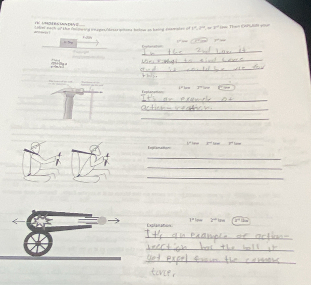 UNDE RSTANDING 
answer! Label each of the following images/descriptions below as being examples of 1^n, 2^(nd) or 3^(nd) Law. Them EXPLAfi your 
F=20N 3° 27°= 3°18
= Ság 
Explanation 

_ 
Fima 
_ 
c4m/s 3 20N=Slg a 
_ 
Tou tie o t 1^- Lgnar
1° lave 2^(nd)lew
Explanation 
_ 
_ 
_
1° Larw 2^(nd) Ratan 3° Lanw 
Explanation 
_ 
_ 
_
1° law 2^(nd) law 3°
Explanation: 
_ 
_ 
_