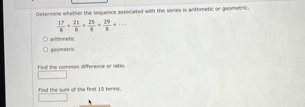 Determine whether the sequence associated with the series is arithmetic or geometric.
 17/8 + 21/8 + 25/8 + 29/8 +...
arithmetic
geometric
Find the common difference or ratio.
Find the sum of the first 15 terms.