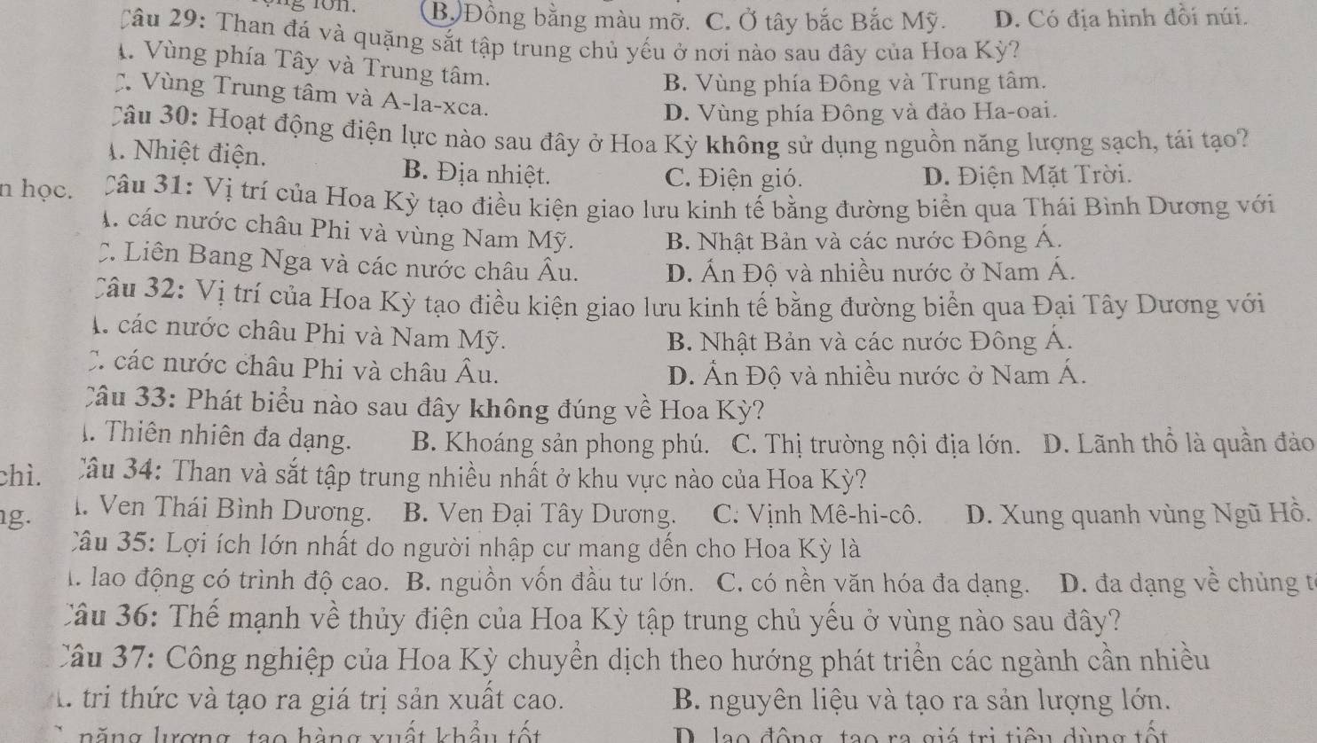 B Đồng bằng màu mỡ. C. Ở tây bắc Bắc Mỹ. D. Có địa hình đồi núi.
Câu 29: Than đá và quặng sắt tập trung chủ yếu ở nơi nào sau đây của Hoa Kỳ?
1. Vùng phía Tây và Trung tâm.
B. Vùng phía Đông và Trung tâm.
Vùng Trung tâm và A-la-xca.
D. Vùng phía Đông và đảo Ha-oai.
Câu 30: Hoạt động điện lực nào sau đây ở Hoa Kỳ không sử dụng nguồn năng lượng sạch, tái tạo?
A. Nhiệt điện. B. Địa nhiệt.
C. Điện gió. D. Điện Mặt Trời.
n học. 3 Câu 31: Vị trí của Hoa Kỳ tạo điều kiện giao lưu kinh tế bằng đường biển qua Thái Bình Dương với
M. các nước châu Phi và vùng Nam Mỹ. B. Nhật Bản và các nước Đông Á.
C. Liên Bang Nga và các nước châu hat A u. D. Ấn Độ và nhiều nước ở Nam Á.
Câu 32: Vị trí của Hoa Kỳ tạo điều kiện giao lưu kinh tế bằng đường biển qua Đại Tây Dương với
các nước châu Phi và Nam Mỹ.
B. Nhật Bản và các nước Đông Á.
C các nước châu Phi và châu . A u. D. Ấn Độ và nhiều nước ở Nam Á.
Câu 33: Phát biểu nào sau đây không đúng về Hoa Kỳ?
1. Thiên nhiên đa dạng. B. Khoáng sản phong phú. C. Thị trường nội địa lớn. D. Lãnh thổ là quần đảo
chì. Câu 34: Than và sắt tập trung nhiều nhất ở khu vực nào của Hoa Kỳ?
g. I. Ven Thái Bình Dương. B. Ven Đại Tây Dương.  C. Vịnh Mê-hi-cô. D. Xung quanh vùng Ngũ Hồ.
Câu 35: Lợi ích lớn nhất do người nhập cư mang đến cho Hoa Kỳ là
l. lao động có trình độ cao. B. nguồn vốn đầu tư lớn. C. có nền văn hóa đa dạng. D. đa dạng về chủng tế
Câu 36: Thế mạnh về thủy điện của Hoa Kỳ tập trung chủ yếu ở vùng nào sau đây?
Câu 37: Công nghiệp của Hoa Kỳ chuyền dịch theo hướng phát triển các ngành cần nhiều
l tri thức và tạo ra giá trị sản xuất cao. B. nguyên liệu và tạo ra sản lượng lớn.
năng lượng, tạo hàng xuất khẩu tốt D. lạo động, tạo ra giá trị tiểu dùng tốt