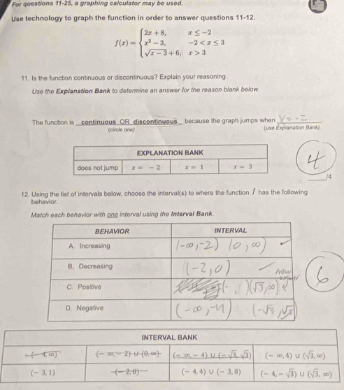 For questions 11-25, a graphing calculator may be used.
Use technology to graph the function in order to answer questions 11-12.
f(x)=beginarrayl 2x+8,x≤ -2 x^2-3,-2 3endarray.
11. Is the function continuous or discontinuous? Explain your reasoning.
Use the Explanation Bank to determine an answer for the reason blank below.
The function is _continuous OR discontinuous because the graph jumps when_
(circle one) (use Explanation Bank)
(4
12. Using the list of intervals below, choose the interval(s) to where the function ∫ has the following
behavior
Match each behavior with one interval using the Interval Bank.