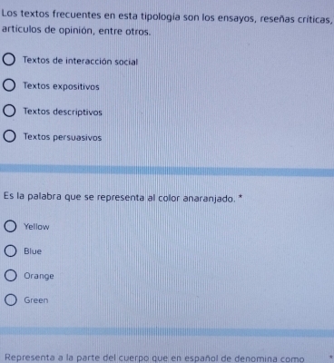 Los textos frecuentes en esta tipología son los ensayos, reseñas críticas,
artículos de opinión, entre otros.
Textos de interacción social
Textos expositivos
Textos descriptivos
Textos persuasivos
Es la palabra que se representa al color anaranjado. *
Yellow
Blue
Orange
Green
Representa a la parte del cuerpo que en español de denomina como