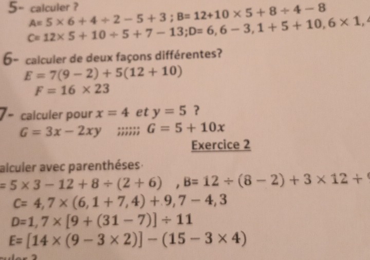 5- calculer ? A=5* 6+4/ 2-5+3; B=12+10* 5+8/ 4-8
C=12* 5+10/ 5+7-13; D=6,6-3, 1+5+10, 6* 1,4
6- calculer de deux façons différentes?
E=7(9-2)+5(12+10)
F=16* 23
calculer pour x=4 et y=5 ?
G=3x-2xy;;;;;; G=5+10x
Exercice 2 
alculer avec parenthéses.
=5* 3-12+8/ (2+6), B=12/ (8-2)+3* 12+
c=4,7* (6,1+7,4)+9,7-4,3
D=1,7* [9+(31-7)]/ 11
E=[14* (9-3* 2)]-(15-3* 4)
=-2