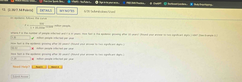 Free Live Sports Stre... YTMP3 - YouTube t... Sign in to your acco... FREE DMV Practice.. ChaeGPT @ Dashboard (verdane__ = Study Dropshipping... 
12. [2.38/7.14 Points] DETAILS MY NOTES 6/30 Submissions Used 
An epidemic follows the curve
rho = 500/1+20,000e^(-0.54%)  million people. 
where P is the number of people infected and t is in years. How fast is the epidemic growing after 10 years? (Round your answer to two significant digits.) HINT [See Example 5.] 
3. 26 million people infected per yea 
How fast is the epidemic growing after 20 years? (Round your answer to two significant digits.)
56 02 |x million people infected per yea 
How fast is the epidemic growing after 30 years? (Round your answer to two significant digits.)
129 □ > million people infected per year
Need Help? Read it Wateis It 
Submit Answer