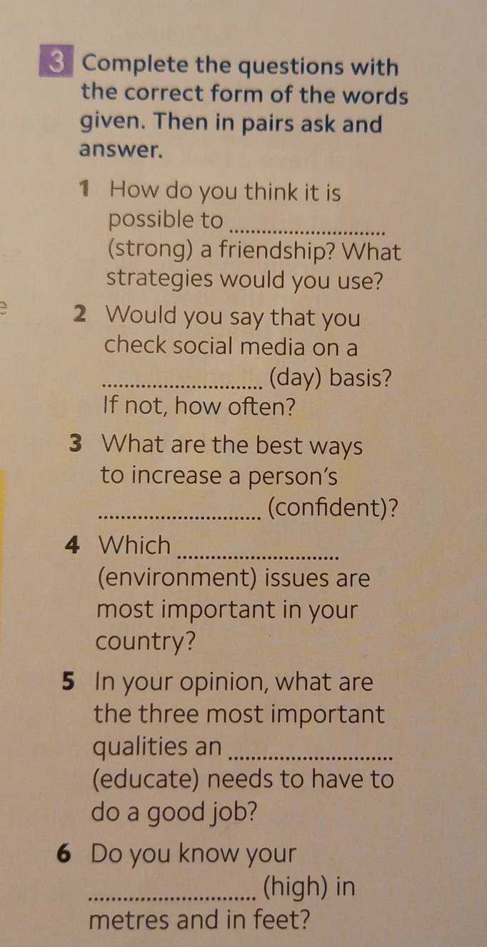 Complete the questions with 
the correct form of the words 
given. Then in pairs ask and 
answer. 
1 How do you think it is 
possible to_ 
(strong) a friendship? What 
strategies would you use? 
3 2 Would you say that you 
check social media on a 
_(day) basis? 
If not, how often? 
3 What are the best ways 
to increase a person's 
_(confident)? 
4 Which 
_ 
(environment) issues are 
most important in your 
country? 
5 In your opinion, what are 
the three most important 
qualities an_ 
(educate) needs to have to 
do a good job? 
6 Do you know your 
_(high) in 
metres and in feet?