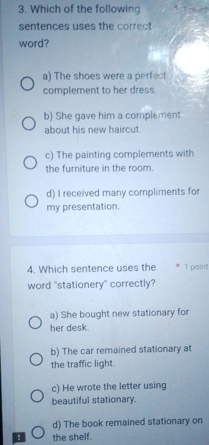 Which of the following puirt
4
sentences uses the correct
word?
a) The shoes were a perfect
complement to her dress.
b) She gave him a complement
about his new haircut.
c) The painting complements with
the furniture in the room.
d) I received many compliments for
my presentation.
4. Which sentence uses the * 1 point
word "stationery" correctly?
a) She bought new stationary for
her desk.
b) The car remained stationary at
the traffic light.
c) He wrote the letter using
beautiful stationary.
d) The book remained stationary on
a the shelf.