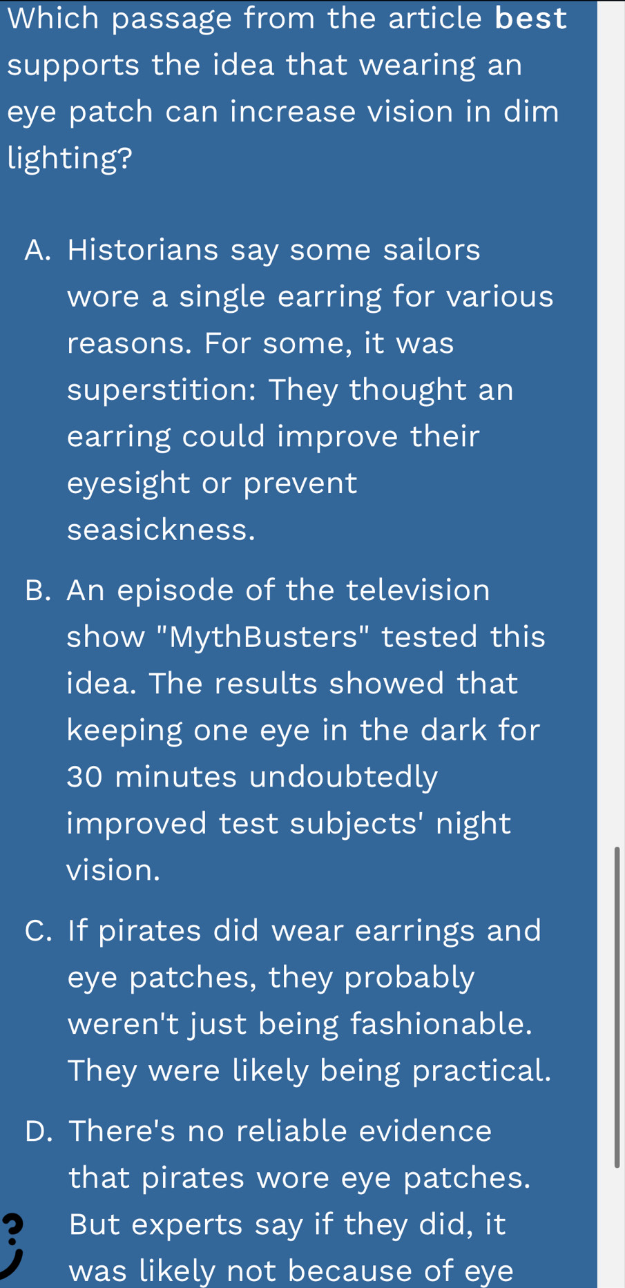 Which passage from the article best
supports the idea that wearing an
eye patch can increase vision in dim
lighting?
A. Historians say some sailors
wore a single earring for various
reasons. For some, it was
superstition: They thought an
earring could improve their
eyesight or prevent
seasickness.
B. An episode of the television
show "MythBusters" tested this
idea. The results showed that
keeping one eye in the dark for
30 minutes undoubtedly
improved test subjects' night
vision.
C. If pirates did wear earrings and
eye patches, they probably
weren't just being fashionable.
They were likely being practical.
D. There's no reliable evidence
that pirates wore eye patches.
? But experts say if they did, it
was likely not because of eye