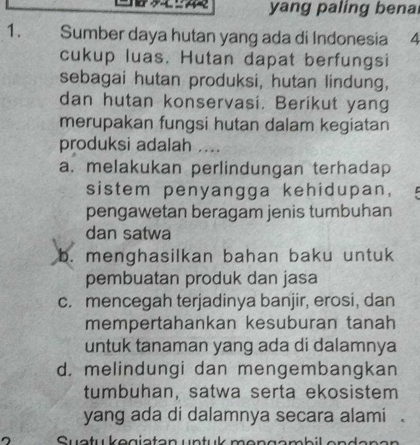 yang paling bena
1. Sumber daya hutan yang ada di Indonesia 4
cukup luas. Hutan dapat berfungsi
sebagai hutan produksi, hutan lindung,
dan hutan konservasi. Berikut yang
merupakan fungsi hutan dalam kegiatan
produksi adalah ....
a. melakukan perlindungan terhadap
sistem penyangga kehidupan,
pengawetan beragam jenis tumbuhan
dan satwa
b. menghasilkan bahan baku untuk
pembuatan produk dan jasa
c. mencegah terjadinya banjir, erosi, dan
mempertahankan kesuburan tanah
untuk tanaman yang ada di dalamnya
d. melindungi dan mengembangkan
tumbuhan, satwa serta ekosistem
yang ada di dalamnya secara alami .
Syatu kegiatan untuk mengambil endanan