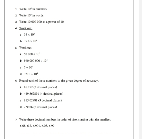 Write 10^4 in numbers. 
2 Write 10^4 in words. 
3 Write 10 000 000 as a power of 10. 
4 Work out: 
a 54* 10^2
b 35.8* 10^4
5 Work out: 
a 50000/ 10^2
b 590000000/ 10^4
C 7/ 10^3
d 3210/ 10^4
6 Round each of these numbers to the given degree of accuracy. 
a 16.952 (2 decimal places) 
b 449.567891 (4 decimal places) 
c 813.02981 (3 decimal places) 
d 7.9986 (2 decimal places) 
7 Write these decimal numbers in order of size, starting with the smallest.
6.08, 6.7, 6.901, 6.03, 6.99
_