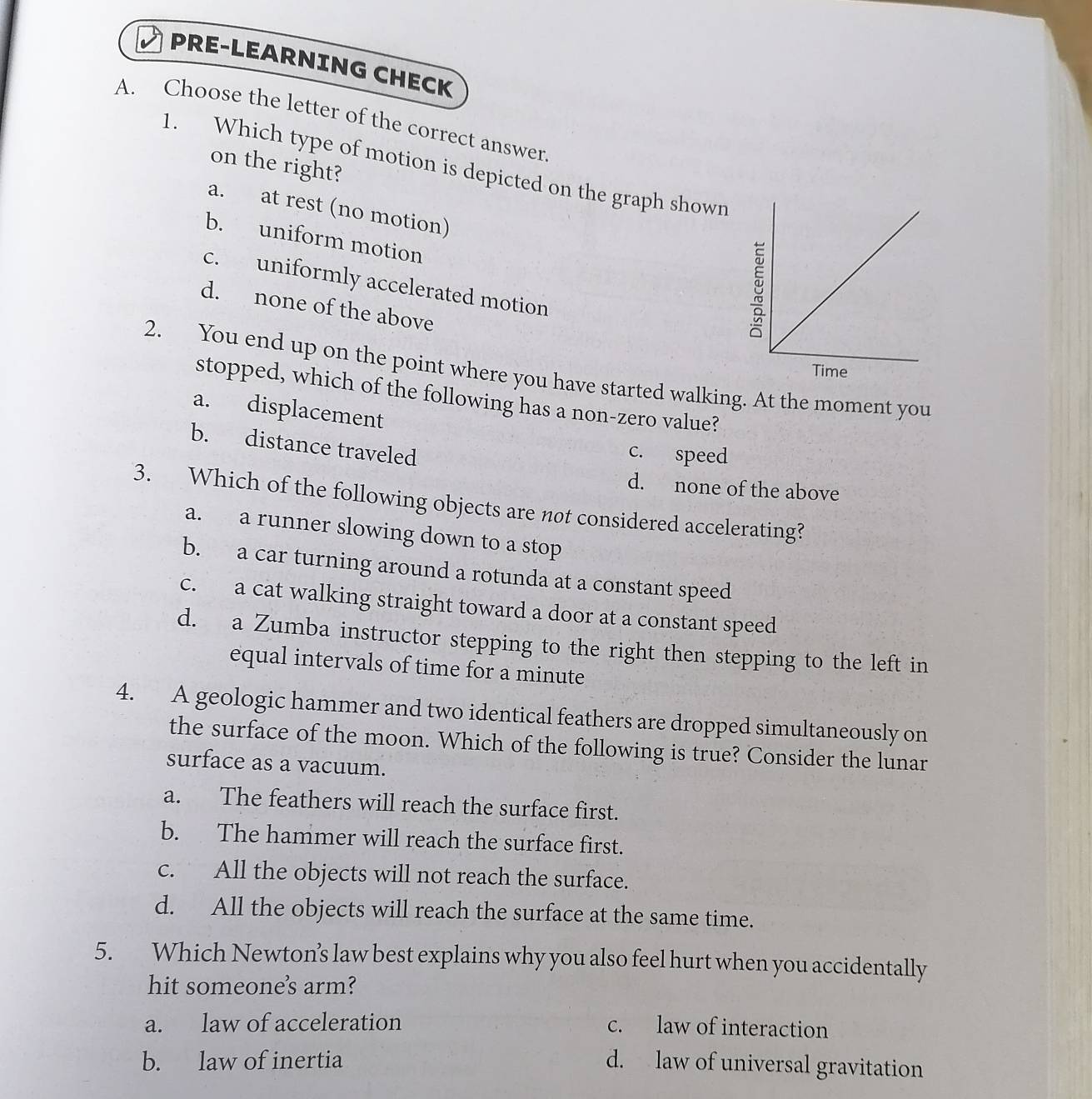 PRE-LEARNING CHECK
A. Choose the letter of the correct answer.
on the right?
1. Which type of motion is depicted on the graph shown
a. at rest (no motion)
b. uniform motion
c. uniformly accelerated motion
d. none of the above
2. You end up on the point where you have started walking. At the moment you
stopped, which of the following has a non-zero value?
a. displacement
b. distance traveled
c. speed
d. none of the above
3. Which of the following objects are not considered accelerating?
a. a runner slowing down to a stop
b. a car turning around a rotunda at a constant speed
c. a cat walking straight toward a door at a constant speed
d. a Zumba instructor stepping to the right then stepping to the left in
equal intervals of time for a minute
4. A geologic hammer and two identical feathers are dropped simultaneously on
the surface of the moon. Which of the following is true? Consider the lunar
surface as a vacuum.
a. The feathers will reach the surface first.
b. The hammer will reach the surface first.
c. All the objects will not reach the surface.
d. All the objects will reach the surface at the same time.
5. Which Newton’s law best explains why you also feel hurt when you accidentally
hit someones arm?
a. law of acceleration c. law of interaction
b. law of inertia d. law of universal gravitation