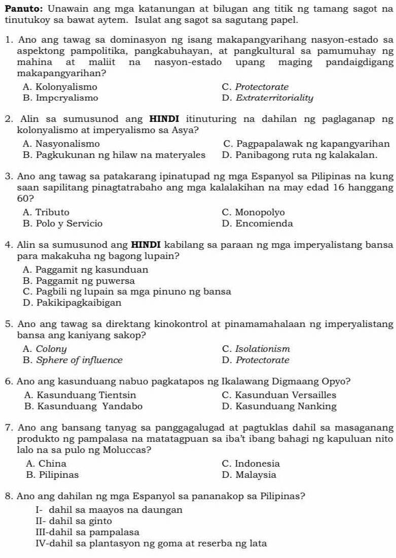 Panuto: Unawain ang mga katanungan at bilugan ang titik ng tamang sagot na
tinutukoy sa bawat aytem. Isulat ang sagot sa sagutang papel.
1. Ano ang tawag sa dominasyon ng isang makapangyarihang nasyon-estado sa
aspektong pampolitika, pangkabuhayan, at pangkultural sa pamumuhay ng
mahina at maliit na nasyon-estado upang maging pandaigdigang
makapangyarihan?
A. Kolonyalismo C. Protectorate
B. Impcryalismo D. Extraterritoriality
2. Alin sa sumusunod ang HINDI itinuturing na dahilan ng paglaganap ng
kolonyalismo at imperyalismo sa Asya?
A. Nasyonalismo C. Pagpapalawak ng kapangyarihan
B. Pagkukunan ng hilaw na materyales D. Panibagong ruta ng kalakalan.
3. Ano ang tawag sa patakarang ipinatupad ng mga Espanyol sa Pilipinas na kung
saan sapilitang pinagtatrabaho ang mga kalalakihan na may edad 16 hanggang
60?
A. Tributo C. Monopolyo
B. Polo y Servicio D. Encomienda
4. Alin sa sumusunod ang HINDI kabilang sa paraan ng mga imperyalistang bansa
para makakuha ng bagong lupain?
A. Paggamit ng kasunduan
B. Paggamit ng puwersa
C. Pagbili ng lupain sa mga pinuno ng bansa
D. Pakikipagkaibigan
5. Ano ang tawag sa direktang kinokontrol at pinamamahalaan ng imperyalistang
bansa ang kaniyang sakop?
A. Colony C. Isolationism
B. Sphere of influence D. Protectorate
6. Ano ang kasunduang nabuo pagkatapos ng Ikalawang Digmaang Opyo?
A. Kasunduang Tientsin C. Kasunduan Versailles
B. Kasunduang Yandabo D. Kasunduang Nanking
7. Ano ang bansang tanyag sa panggagalugad at pagtuklas dahil sa masaganang
produkto ng pampalasa na matatagpuan sa iba’t ibang bahagi ng kapuluan nito
lalo na sa pulo ng Moluccas?
A. China C. Indonesia
B. Pilipinas D. Malaysia
8. Ano ang dahilan ng mga Espanyol sa pananakop sa Pilipinas?
I- dahil sa maayos na daungan
II- dahil sa ginto
III-dahil sa pampalasa
IV-dahil sa plantasyon ng goma at reserba ng lata