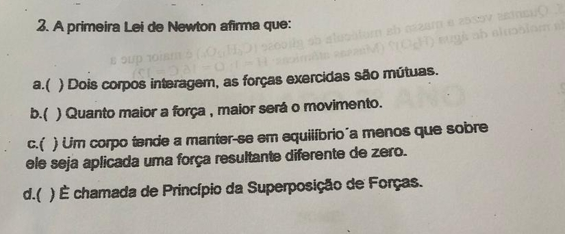 A primeira Lei de Newton afirma que:
a.( ) Dois corpos interagem, as forças exercidas são mútuas.
b.( ) Quanto maior a força , maior será o movimento.
c.( ) Um corpo tende a manter-se em equiiíbrio a menos que sobre
ele seja aplicada uma força resultante diferente de zero.
d.( ) É chamada de Princípio da Superposição de Forças.