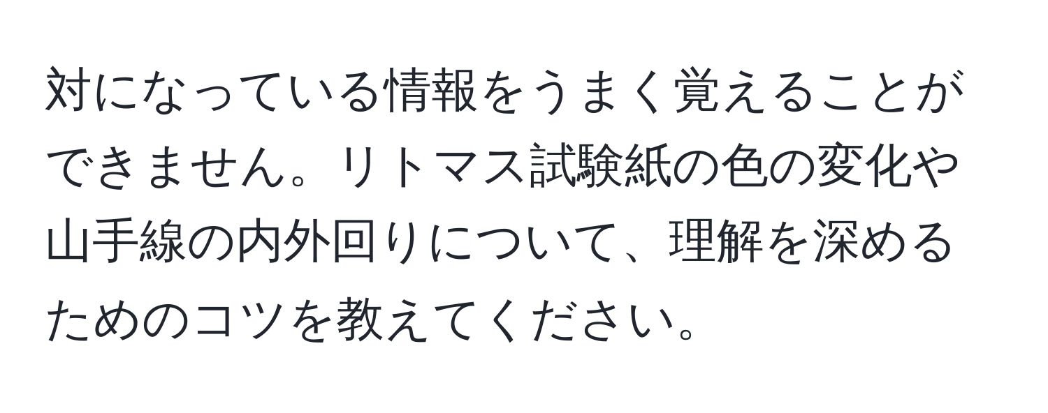 対になっている情報をうまく覚えることができません。リトマス試験紙の色の変化や山手線の内外回りについて、理解を深めるためのコツを教えてください。