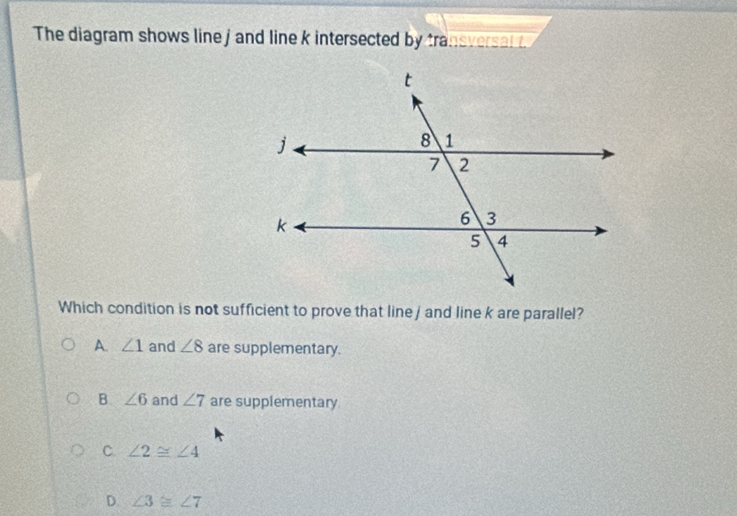 The diagram shows line j and line k intersected by transversal 
Which condition is not sufficient to prove that line j and line k are parallel?
A. ∠ 1 and ∠ 8 are supplementary.
B. ∠ 6 and ∠ 7 are supplementary
C. ∠ 2≌ ∠ 4
D. ∠ 3≌ ∠ 7