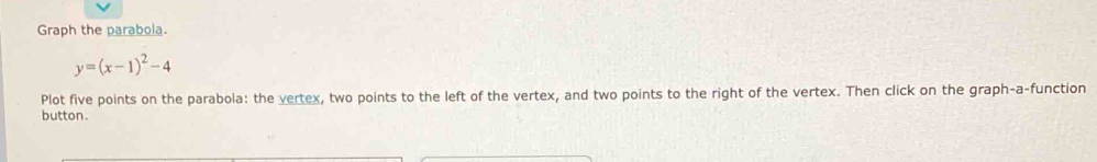 Graph the parabola.
y=(x-1)^2-4
Plot five points on the parabola: the vertex, two points to the left of the vertex, and two points to the right of the vertex. Then click on the graph-a-function 
button.