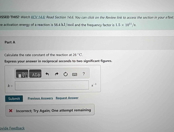 ISSED THIS? Watch KCV 14.6; Read Section 14.6. You can click on the Review link to access the section in your eText. 
he activation energy of a reaction is 56.4 kJ/mol and the frequency factor is 1.5* 10^(11)/s. 
Part A 
Calculate the rate constant of the reaction at 26°C. 
Express your answer in reciprocal seconds to two significant figures.
AΣφ ?
k=
s^(-1)
Submit Previous Answers Request Answer 
X Incorrect; Try Again; One attempt remaining 
ovide Feedback