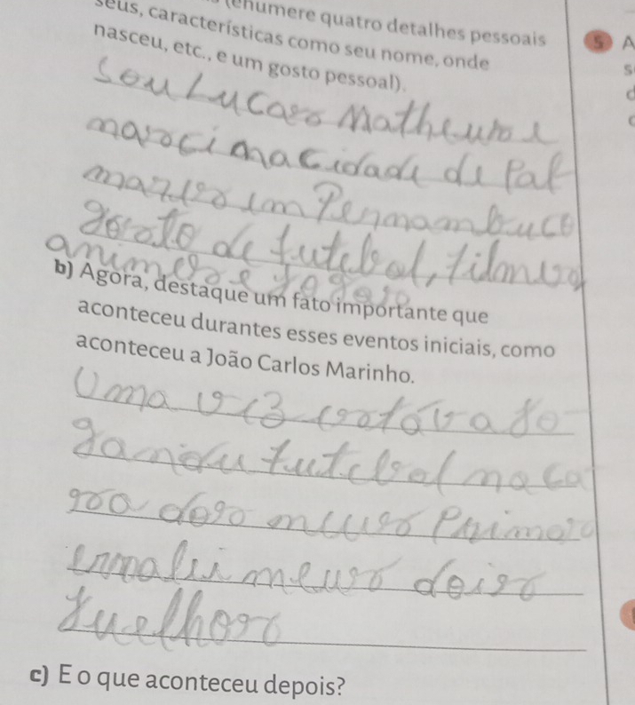 (ehumere quatro detalhes pessoais ⑤ A 
seus, características como seu nome, onde 
_ 
nasceu, etc., e um gosto pessoal). 
S 
_ 
C 
_ 
_ 
_ 
_ 
b) Agora, destaque um fato importante que 
aconteceu durantes esses eventos iniciais, como 
aconteceu a João Carlos Marinho. 
_ 
_ 
_ 
_ 
_ 
c) E o que aconteceu depois?