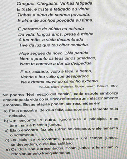 Cheguei. Chegaste. Vinhas fatigada
E triste, e triste e fatigado eu vinha.
Tinhas a alma de sonhos povoada,
E alma de sonhos povoada eu tinha...
E paramos de súbito na estrada
Da vida: longos anos, presa à minha
A tua mão, a vista deslumbrada
Tive da luz que teu olhar continha.
Hoje segues de novo.. Na partida
Nem o pranto os teus olhos umedece,
Nem te comove a dor da despedida.
E eu, solitário, volto a face, e tremo,
Vendo o teu vulto que desaparece
Na extrema curva do caminho extremo.
BILAC, Olavo. Poesías. Rio de Janeiro: Ediouro, 1970.
No poema “Nel mezzo del camin”, cada estrofe simboliza
uma etapa da vida do eu lírico referente a um relacionamento
amoroso. Essas etapas podem ser resumidas em:
a) Ele a encontra, deixa-a feliz, abandona-a e lamenta tê-la
deixado.
b) Um encontra o outro, ignoram-se a princípio, mas
terminam a história juntos.
c) Ela o encontra, faz ele sofrer, se despede, e ele lamenta
o sofrimento.
d) Os dois se encontram, passam um tempo juntos,
se despedem, e ele fica solitário.
e) Os dois são apresentados, ficam juntos e terminam o
relacionamento tranquilamente.