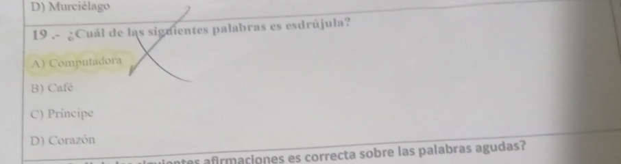 D) Murciélago
19 .- ¿Cuál de las siguientes palabras es esdrújula?
A) Computadora
B) Café
C) Principe
D) Corazón
res afirmaciones es correcta sobre las palabras agudas?