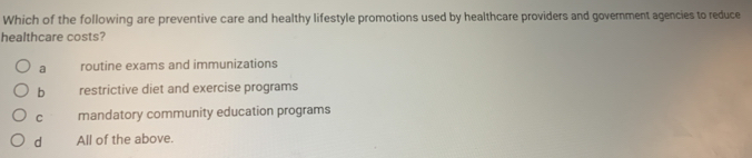 Which of the following are preventive care and healthy lifestyle promotions used by healthcare providers and government agencies to reduce
healthcare costs?
a routine exams and immunizations
b restrictive diet and exercise programs
C mandatory community education programs
d All of the above.