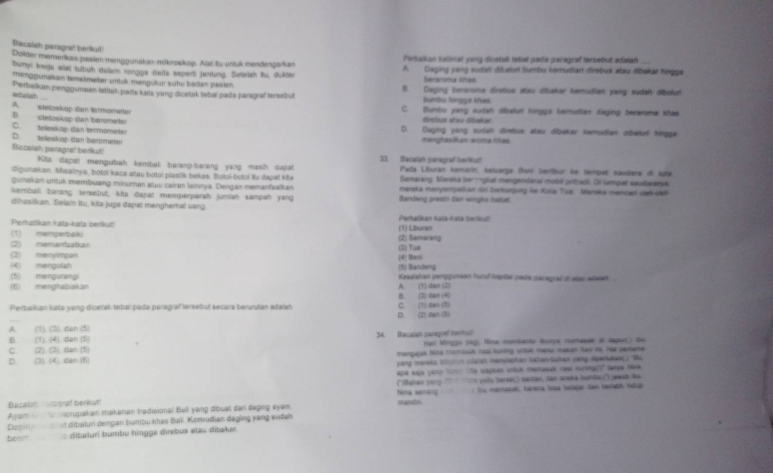 Bacalah paragral berikul!
Dokter memenkes pasien menggunakan mikroskop. Alst its untuk mendengskan Perbaikan kallmat yong dicetak lebal pada paragraf tersebut adalah
bunyi kerja alat tubuh dalam rongpa dada seperli jantung. Setelsh Ia, duAle A. Caging yang sudan dibaluri Sumbu kemudian direbus atau dibakar hingga
berroma khas
menggunakan tensimeter untuk mengükur sühu baden pasien 8. Daging beraroma diretus atau dibakar kemudian yang sudah dibalur
Perbaikan penggunean Istilah pada kats yang dicetak tebal pads paragraf tersebut lumbu lingga khás.
adalah ..
A. stetoskop dan termometer C. Bumbu yang sudah dibalun hingga kemudian daging berarome khas
dirsbus atau dibakar.
B stetoskop dan barometer D. Daging; yang; sudan dimbue: atau dibakar komudian albaluri hingga
C. teleskop dan termometer
D. teleskop dan barometer manghasilkan aroma thas.
Bacalah paragral berikut! 33. Bacalah paragraf berikut!
Kita dapat mengubah kemba barang-barang yang mash capat  Pada Liburan kemarín, kaluarga Šeni üerlbur ke tempat saudara di kola
digunakan. Misainya, botol kaca atau boto! plastik bekas. Botol-botal ty dapal kita Samarang, Mareka bemgkat mengendaral mobit pribadl. Of tampat saudaranya,
gunakan untuk membuang minuman atu cairan lainnys. Dengan memanfaaïkan mereka menyempatkan dir berkunjung ke Koia Tua. Marska mencari oeh oeh
kembali barang tersebut, kita dapat memperparah jumiah sampah yang Bandeng preain dan wingko babat
dihssilkan. Selain Itu, kita juga dapat menghemal vang
Perhalikan kata-kata benkul!
Perhatikan kats-kats berikut!
(1) Liburan
(1) memperbalki (2) Semarang
(2) memanfsatkan (3) Tua
(3) menyimpan (4) Bani
(4) mengolah (5) Bandeng
(5) mengurangi Kasalahan penggunaán huruf iapital pada paragraf di atao adaian 
(6) menghabiskan A. (1) dan (2)
B. (3) dan (4)
Perbaikan kate yang dicetak tebal pada paragraf tersebul secara berurutan adalah C. (1) dan (5)
B. (2) dan (5)
A (1),(5) dsin (b
34. Bacalah paragraf bankull
B (1),(4),dan(5)
C. (2),(5),dan(5) Han Minggu pági, Nina mambantu (bunya mamasak d dagurí) ibu
D. (3),(4),dan(6) mangajak Nina momasak nasi kuning untuk manu makan Sai ini. Hat partama
yang mereka lshatan odatan menyapkan bahar-bahan yang dipertukanç) 'Bu 
apa saja yang tan  ta siapkan untus mamasak nawi Kuring()' lanya Nina
(''Bahan yang '' on yoiu baraai;) santan, dan anaka tumbu; ('') jawak bu
Nina sanang
Bacelat  arograf berikut! mandin. : u mamasak, karana lsa Saïajar dan baratt Nidup
Ayam  te morupakan makanan tradisional Bali yang dibuat dan daging eyam.
Deging    h ut dibaluri dengan bumbu khas Bali. Komudian đaging xạng sudah
bot"  dibaluri bumbu hingga direbus atau dibakar.