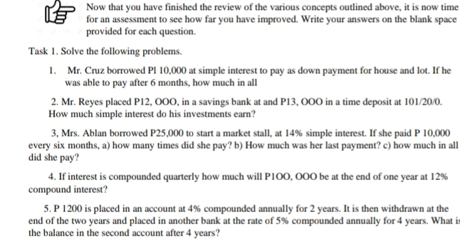 Now that you have finished the review of the various concepts outlined above, it is now time 
for an assessment to see how far you have improved. Write your answers on the blank space 
provided for each question. 
Task 1. Solve the following problems. 
1. Mr. Cruz borrowed Pl 10,000 at simple interest to pay as down payment for house and lot. If he 
was able to pay after 6 months, how much in all 
2. Mr. Reyes placed P12, OOO, in a savings bank at and P13, OOO in a time deposit at 101/20/0. 
How much simple interest do his investments earn? 
3, Mrs. Ablan borrowed P25,000 to start a market stall, at 14% simple interest. If she paid P 10,000
every six months, a) how many times did she pay? b) How much was her last payment? c) how much in all 
did she pay? 
4. If interest is compounded quarterly how much will P1OO, OOO be at the end of one year at 12%
compound interest? 
5. P 1200 is placed in an account at 4% compounded annually for 2 years. It is then withdrawn at the 
end of the two years and placed in another bank at the rate of 5% compounded annually for 4 years. What is 
the balance in the second account after 4 years?