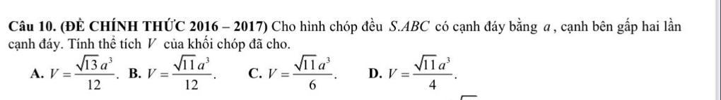 (ĐÈ CHÍNH THỨC 2016 - 2017) Cho hình chóp đều S. ABC có cạnh đáy bằng a , cạnh bên gắp hai lần
cạnh đáy. Tính thể tích V của khối chóp đã cho.
A. V= sqrt(13)a^3/12 . B. V= sqrt(11)a^3/12 . C. V= sqrt(11)a^3/6 . D. V= sqrt(11)a^3/4 .